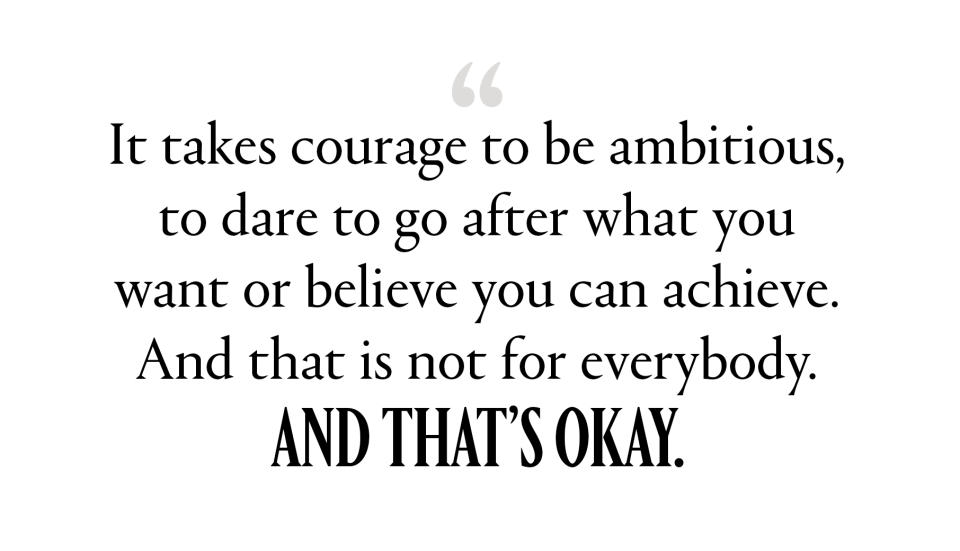 “It takes courage to be ambitious, to dare to go after what you want or believe you can achieve. And that is not for everybody. And that’s okay.”