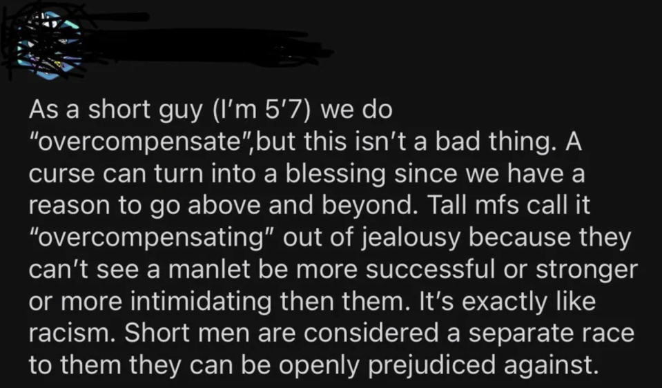 as a short guy we do overcompensate but this isn't a bad thing. a curse can turn into a blessing since we have a reason to go above and beyond