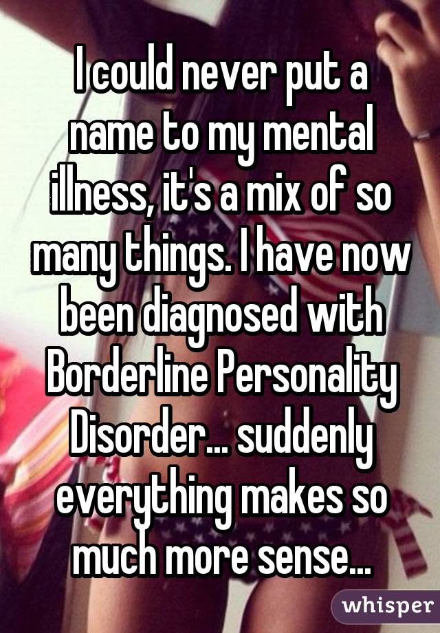 I could never put a name to my mental illness, it's a mix of so many things. I have now been diagnosed with Borderline Personality Disorder... suddenly everything makes so much more sense...