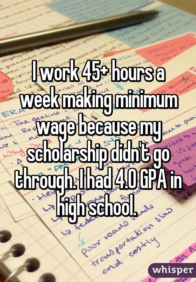 I work 45+ hours a week making minimum wage because my scholarship didn't go through. I had 4.0 GPA in high school. 