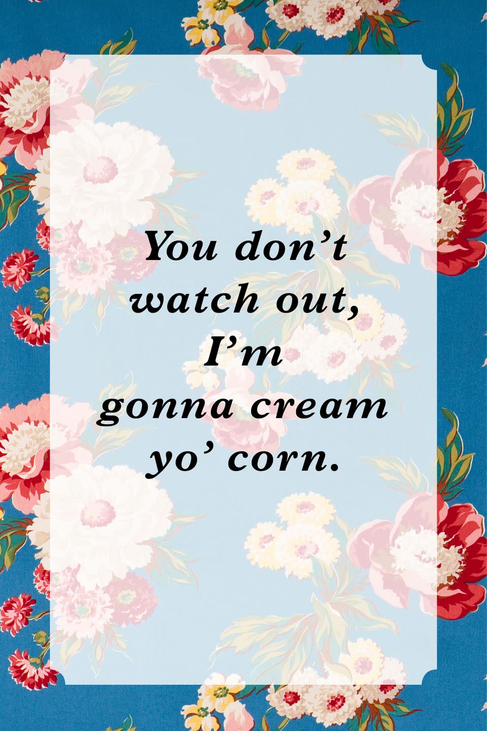 <p>"You don't watch out, I'm gonna cream yo' corn."</p>