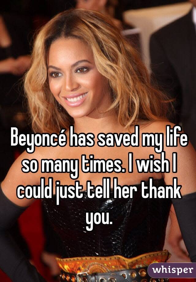 Beyoncé has saved my life so many times. I wish I could just tell her thank you. 