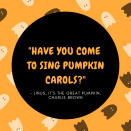 <p>1. "It's Halloween; everyone's entitled to one good scare." –Brackett, <i>Halloween</i></p> <p>2. "A person should always choose a costume which is in direct contrast to her own personality." –Lucy Van Pelt<em>,</em> <em>It's the Great Pumpkin, Charlie Brown</em></p> <p>3. "It's all just a bunch of hocus pocus!" –Max, <i>Hocus Pocus</i></p> <p>4. "Have you come to sing pumpkin carols?" –Linus, <i>It's the Great Pumpkin, Charlie Brown</i></p> <p>5. "By the pricking of my thumbs, something wicked this way comes." –William Shakespeare<i>, Macbeth</i></p> <p>6. "Magic is really very simple, all you've got to do is want something and then let yourself have it." –Aggie Cromwell, <i>Halloweentown</i></p> <p>7. "Double, double toil and trouble; Fire burn and cauldron bubble." –William Shakespeare, <i>Macbeth</i></p> <p>8. "Just because I cannot see it, doesn't mean I can't believe it!" –Jack Skellington, <i>The Nightmare Before Christmas</i></p>