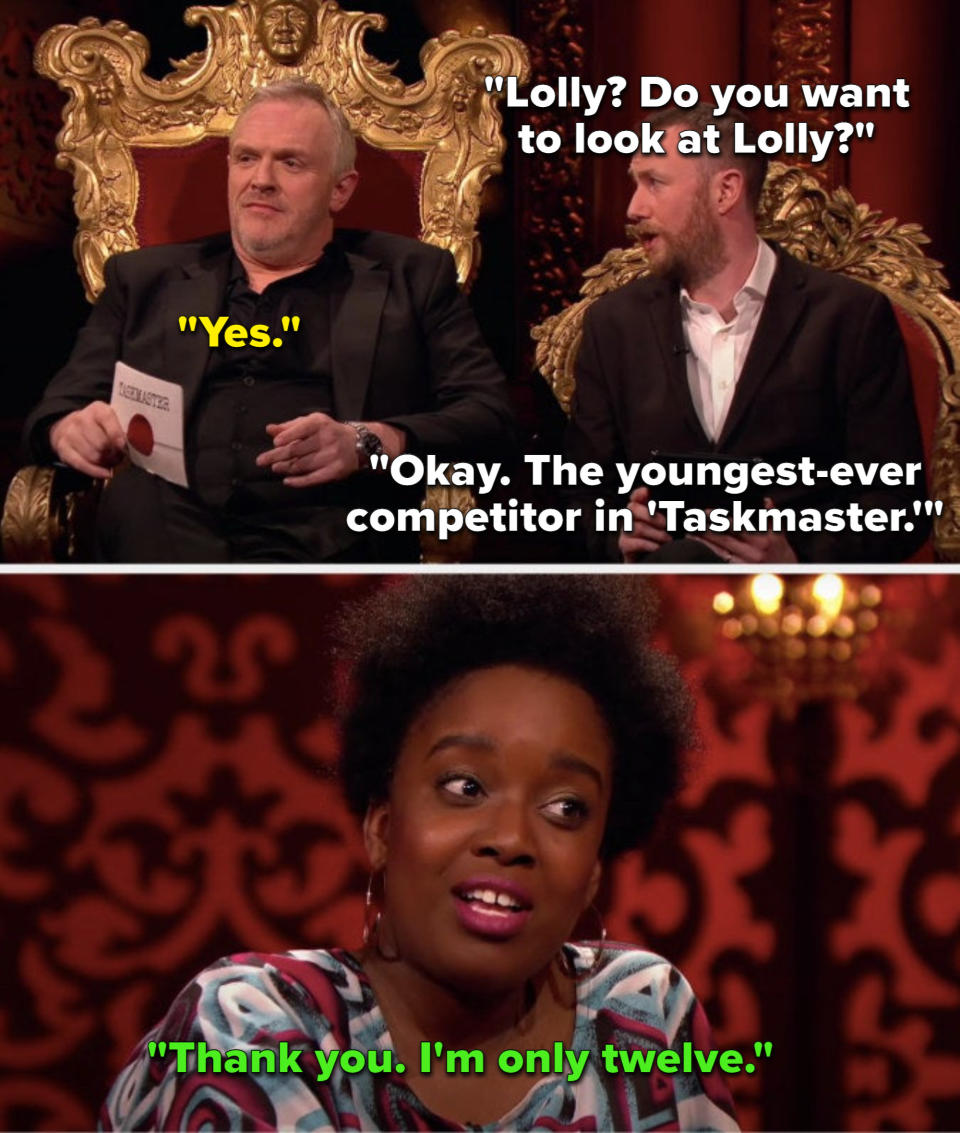 On the show Taskmaster, Alex Horne says, Do you want to look at Lolly, Greg says Yes, Alex says, Okay, the youngest ever competitor in Taskmaster, and Lolly says, Thank you, Im only twelve