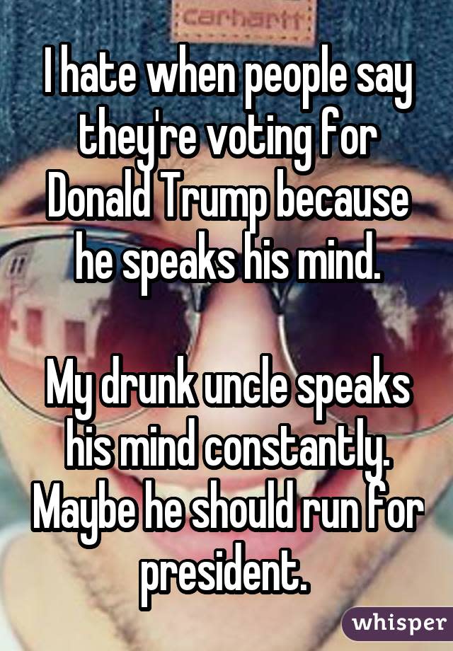 I hate when people say they're voting for Donald Trump because he speaks his mind.   My drunk uncle speaks his mind constantly. Maybe he should run for president. 
