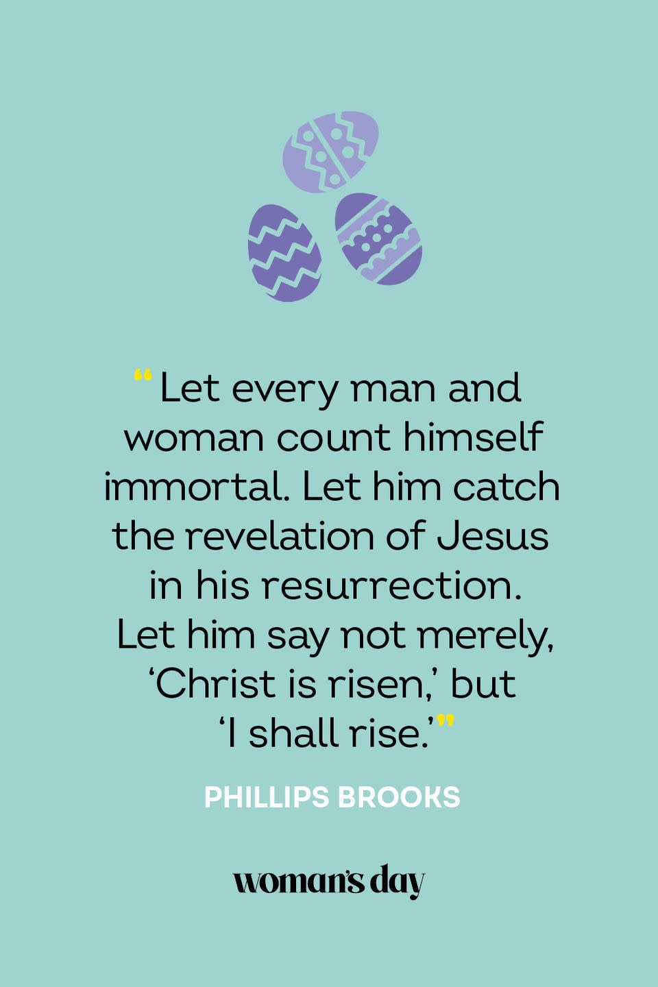 <p>“Let every man and woman count himself immortal. Let him catch the revelation of Jesus in his resurrection. Let him say not merely, 'Christ is risen,' but 'I shall rise.'” — Phillips Brooks</p>