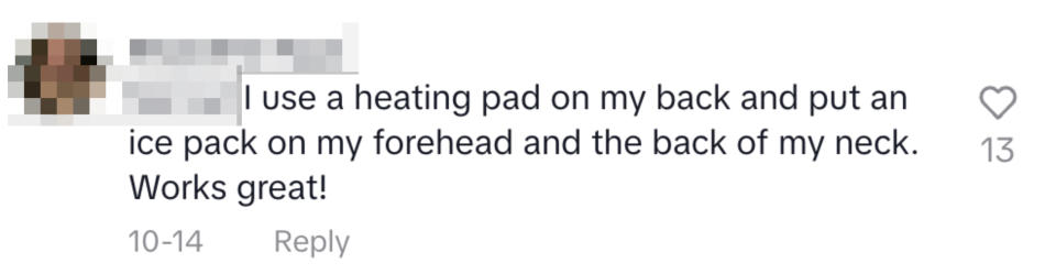 "I use a heating pad on my back and put an ice pack on my forehead and the back of my neck. Works great!"