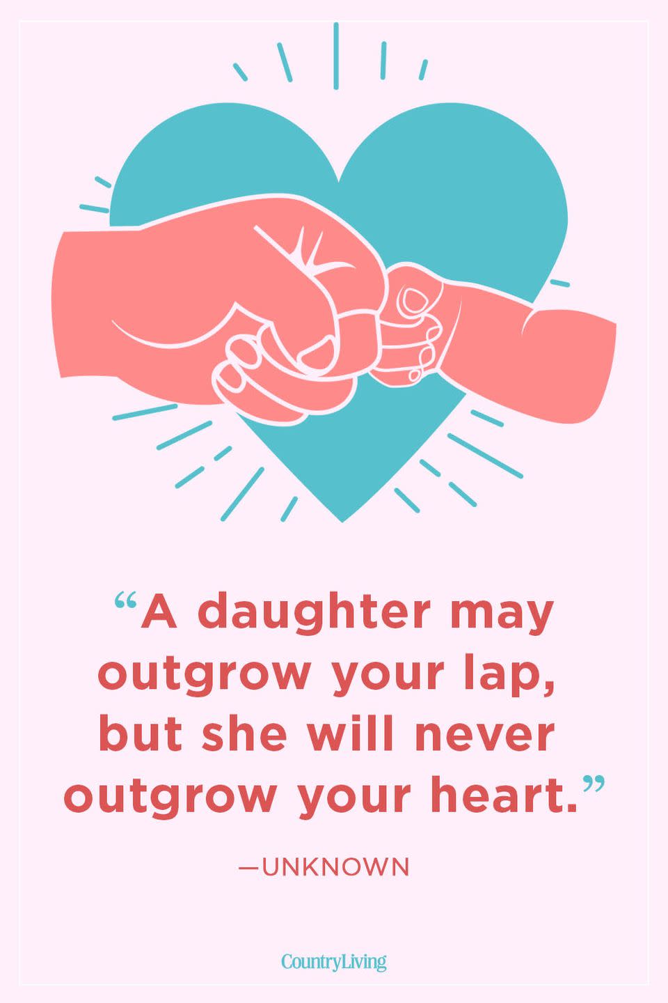 <p>“A daughter may outgrow your lap, but she will never outgrow your heart.”</p>