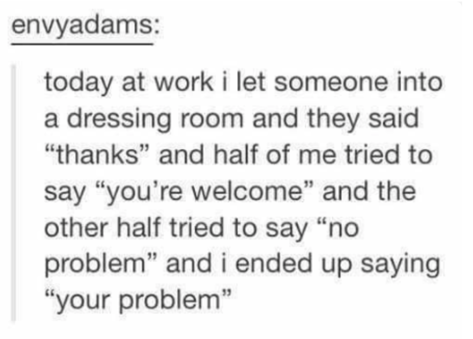 tumblr post reading today at work i let someone into a dressing room and they said thanks and half of me tried to say you're welcome and no problem and i ended up saying your problem