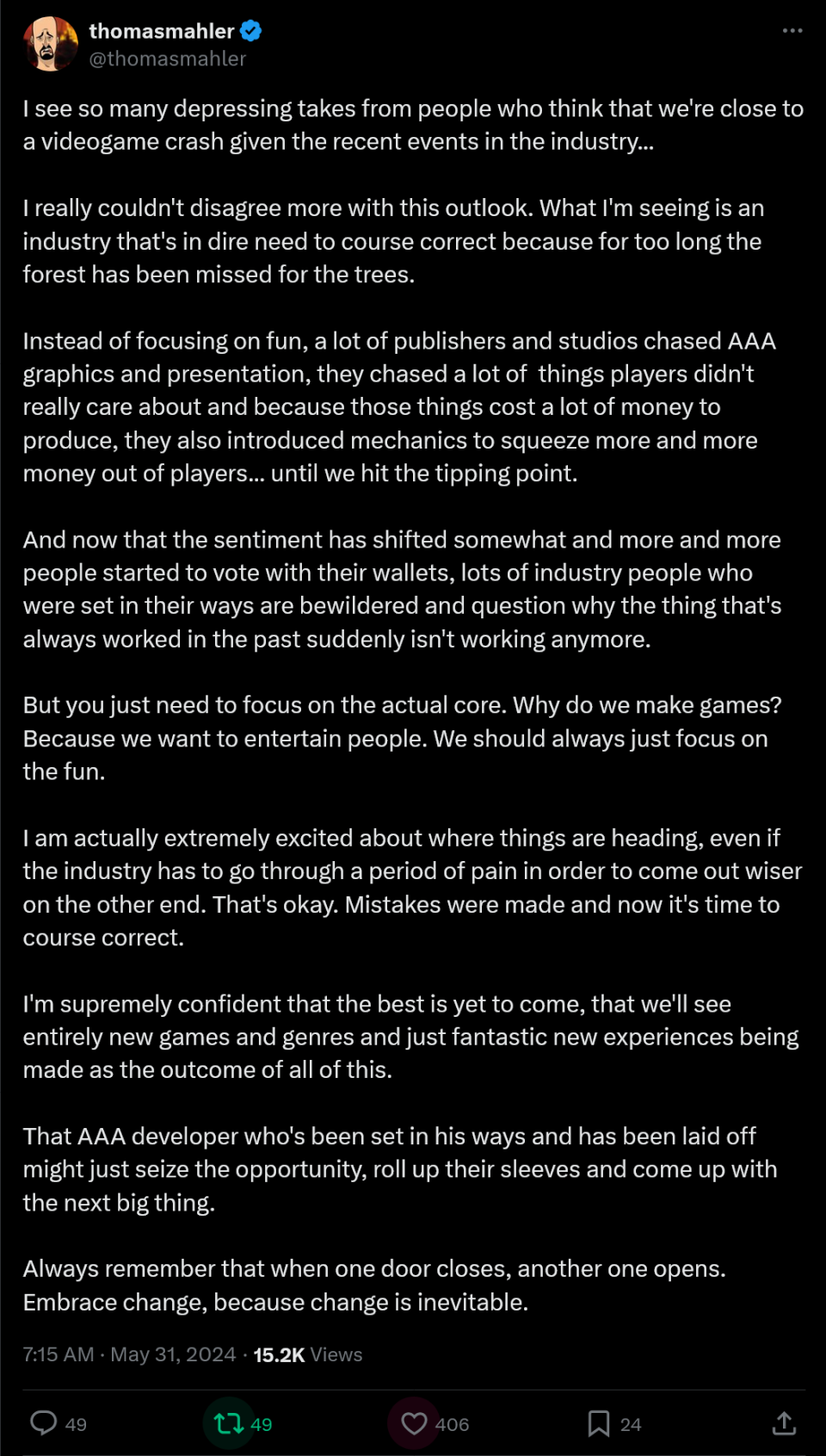 I see so many depressing takes from people who think that we're close to a videogame crash given the recent events in the industry...  I really couldn't disagree more with this outlook. What I'm seeing is an industry that's in dire need to course correct because for too long the forest has been missed for the trees.  Instead of focusing on fun, a lot of publishers and studios chased AAA graphics and presentation, they chased a lot of  things players didn't really care about and because those things cost a lot of money to produce, they also introduced mechanics to squeeze more and more money out of players... until we hit the tipping point.  And now that the sentiment has shifted somewhat and more and more people started to vote with their wallets, lots of industry people who were set in their ways are bewildered and question why the thing that's always worked in the past suddenly isn't working anymore.  But you just need to focus on the actual core. Why do we make games? Because we want to entertain people. We should always just focus on the fun.  I am actually extremely excited about where things are heading, even if the industry has to go through a period of pain in order to come out wiser on the other end. That's okay. Mistakes were made and now it's time to course correct.  I'm supremely confident that the best is yet to come, that we'll see entirely new games and genres and just fantastic new experiences being made as the outcome of all of this.  That AAA developer who's been set in his ways and has been laid off might just seize the opportunity, roll up their sleeves and come up with the next big thing.  Always remember that when one door closes, another one opens. Embrace change, because change is inevitable.