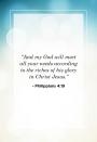 <p>“And my God will meet all your needs according to the riches of his glory in Christ Jesus.” </p>