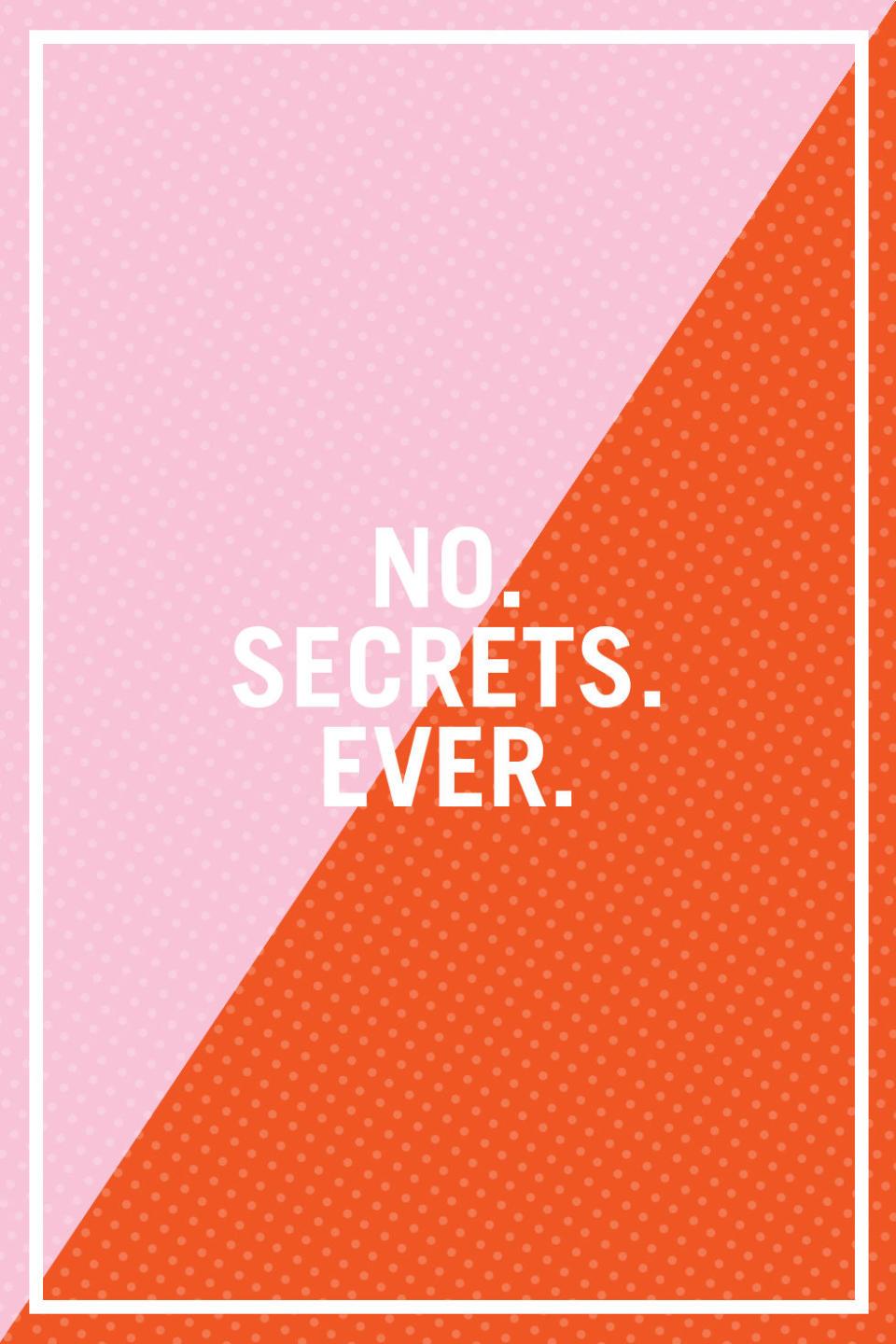 <p>"Strong couples do not hide things from each other. It can feel scary at first, but being honest and vulnerable with your partner allows both of you to open yourselves up to the other person completely." —<a rel="nofollow noopener" href="http://www.drfranwalfish.com/" target="_blank" data-ylk="slk:Fran Walfish;elm:context_link;itc:0;sec:content-canvas" class="link "><i>Fran Walfish</i></a><i>, Ph.D., a Beverly Hills family and relationship psychotherapist, author of </i>The Self-Aware Parent, <em>and co-star on</em> Sex Box<i> on WEtv</i></p>