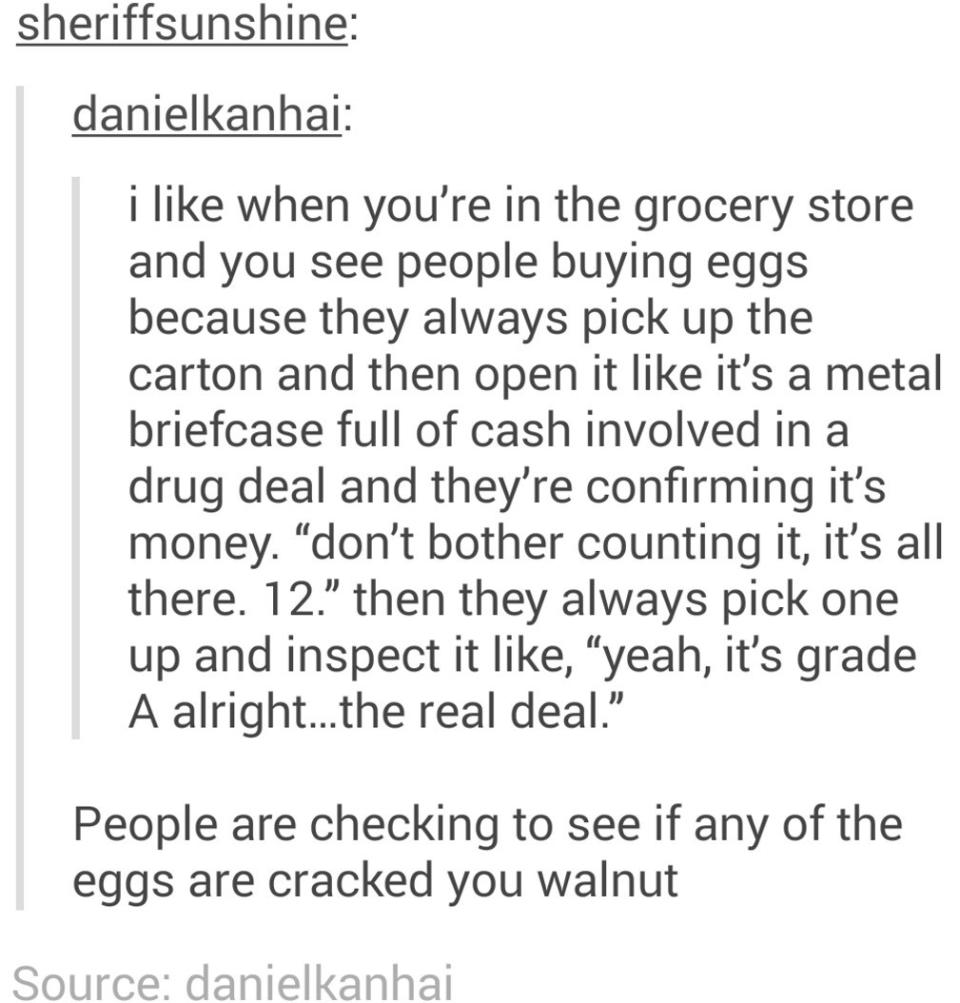 "I like when you see people in the grocery store buying eggs because they always pick up the carton and open it like it's a metal briefcase full of cash in a drug deal"; response: "People are checking to see if any of the eggs are cracked you walnut"