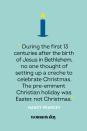 <p>“During the first 13 centuries after the birth of Jesus in Bethlehem, no one thought of setting up a creche to celebrate Christmas. The pre-eminent Christian holiday was Easter, not Christmas.” — Nancy Pearcey</p>