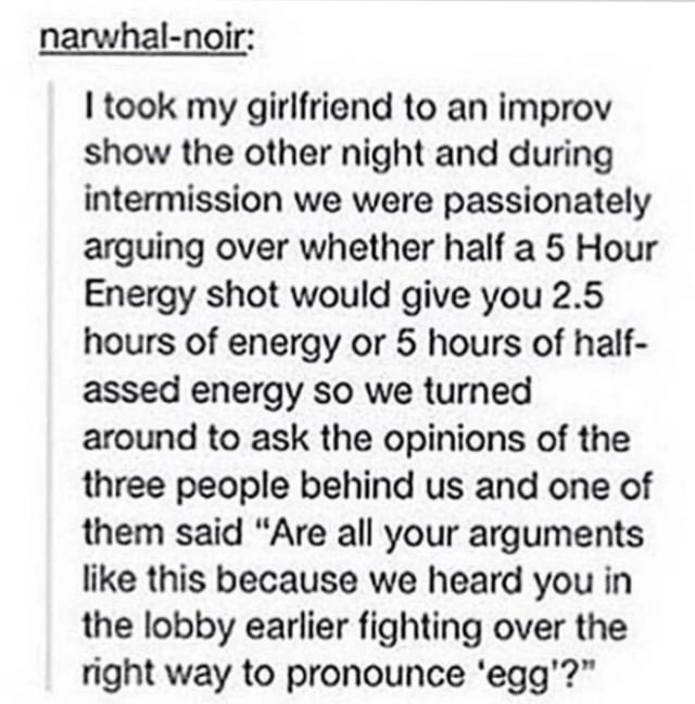 Couple at a show debate if you'd get 2 1/2 hours of energy or 5 hours of "half-assed energy" from a 5-hour energy shot if you drank half; people nearby ask if all their arguments are like this cuz they were arguing in lobby about how to pronounce "egg"