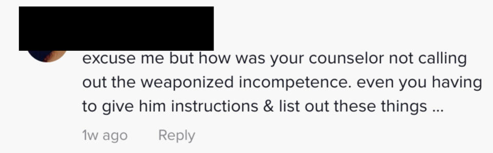 This comment saus "excuse me but how was your counselor not calling out the weaponized incompetence, even you having to give him instructions and list out these things"