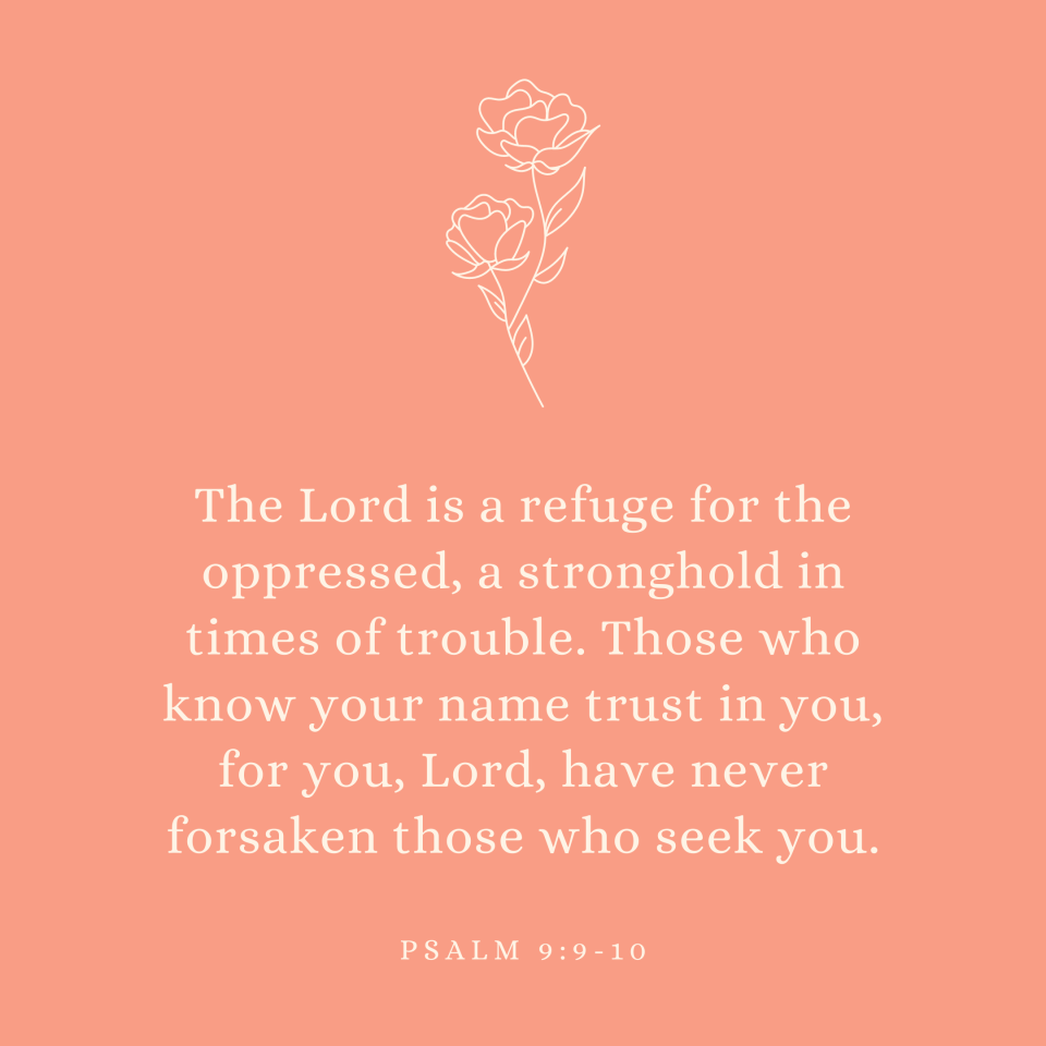 Psalm 9:9-10 The Lord is a refuge for the oppressed, a stronghold in times of trouble. Those who know your name trust in you, for you, Lord, have never forsaken those who seek you.