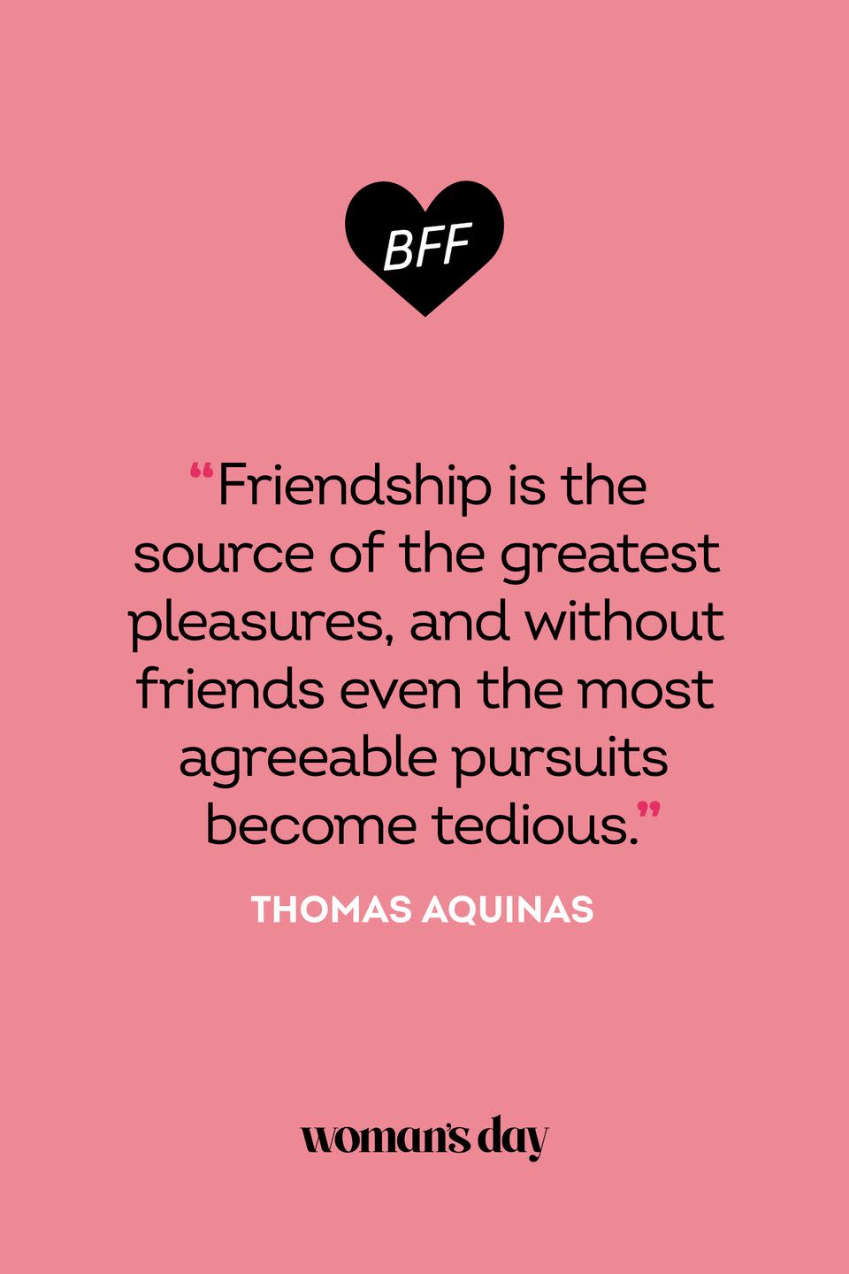 <p>“Friendship is the source of the greatest pleasures, and without friends even the most agreeable pursuits become tedious.”</p>