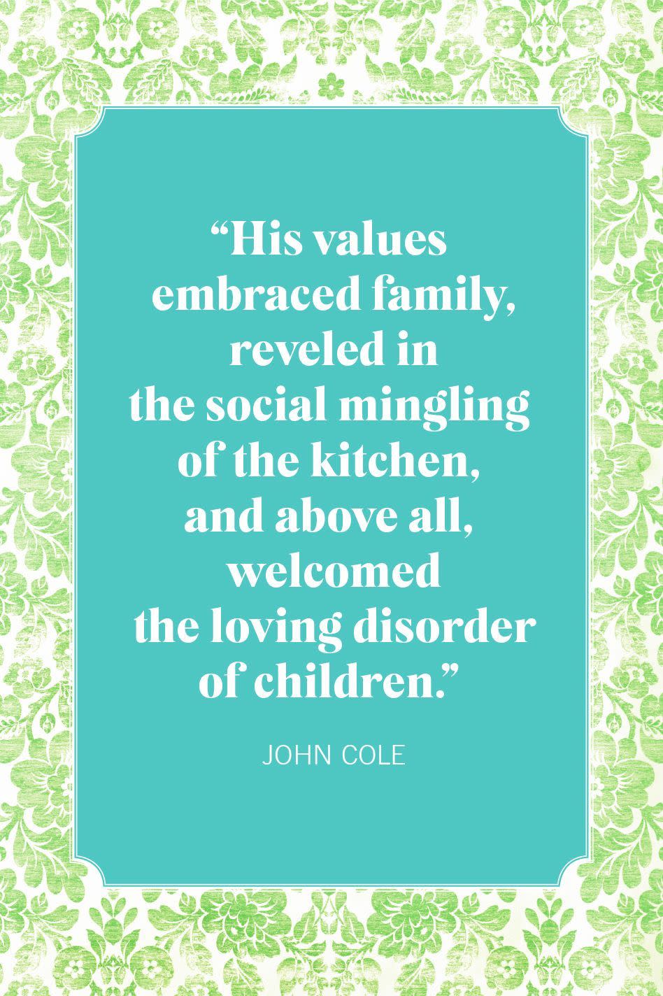 <p>"His values embraced family, reveled in the social mingling of the kitchen, and above all, welcomed the loving disorder of children."</p>
