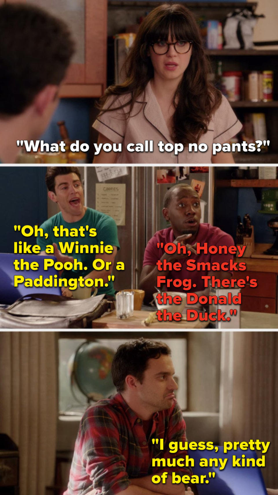 On new Girl, Jess says, What do you call top no pants, Schmidt says, Oh, thats like a Winnie the Pooh, or a Paddington, I guess, pretty much any kind of bear and Winston says, Oh, Honey the Smacks Frog, theres the Donald the Duck