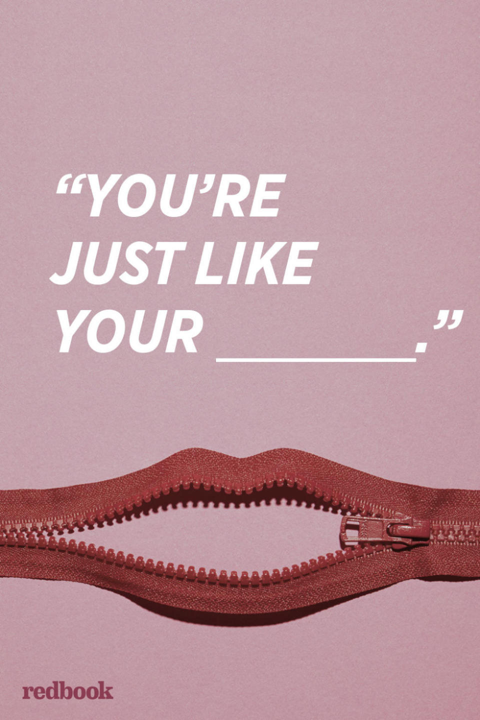 <p>"Unless you're saying this in a complementary way, don't say it. Even if it holds some truth, it's hitting below the belt and likely to trigger nothing but defensiveness," says Solomon. "Instead, describe the specific behavior your partner is exhibiting and talk about what that behavior stirs up within you. Leave all other <a rel="nofollow noopener" href="http://www.redbookmag.com/love-sex/relationships/advice/a13992/how-to-deal-with-in-laws/" target="_blank" data-ylk="slk:family members;elm:context_link;itc:0;sec:content-canvas" class="link ">family members</a> out of it."</p>