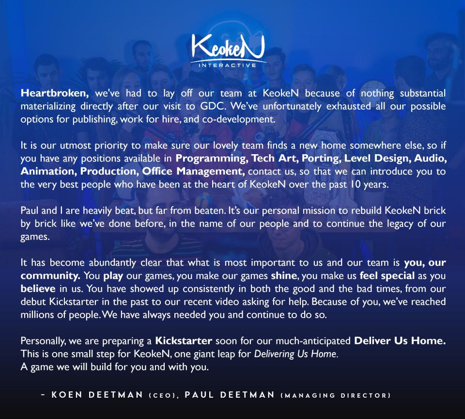 Heartbroken, we've had to lay off our team at KeokeN because of nothing substantial materializing directly after our visit to GDC. We’ve unfortunately exhausted all our possible options for publishing, work for hire, and co-development.  It is our utmost priority to make sure our lovely team finds a new home somewhere else, so if you have any positions available in Programming, Tech Art, Porting, Level Design, Audio, Animation, Production, Office Management, contact us, so that we can introduce you to the very best people who have been at the heart of KeokeN over the past 10 years.  Paul and I are heavily beat, but far from beaten. It’s our personal mission to rebuild KeokeN brick by brick like we’ve done before, in the name of our people and to continue the legacy of our games.  It has become abundantly clear that what is most important to us and our team is you, our community. You play our games, you make our games shine, you make us feel special as you believe in us. You have showed up consistently in both the good and the bad times, from our debut Kickstarter in the past to our recent video asking for help. Because of you, we’ve reached millions of people. We have always needed you and continue to do so.  Personally, we are preparing a Kickstarter soon for our much-anticipated Deliver Us Home. This is one small step for KeokeN, one giant leap for Delivering Us Home. A game we will build for you and with you.  - Koen Deetman (CEO), Paul Deetman (Managing Director)