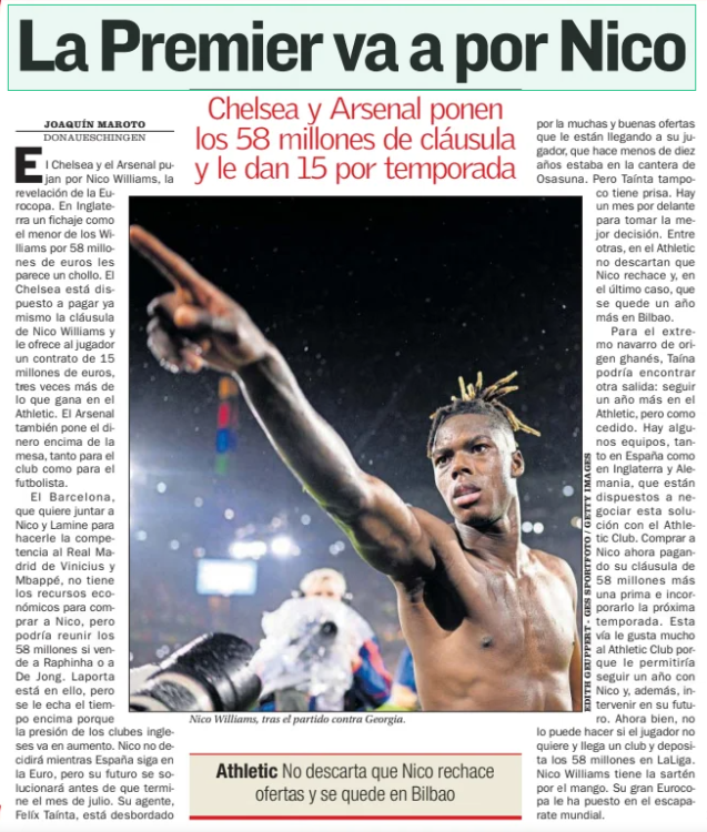 The Premier is going for Nico Chelsea and Arsenal put the 58 million clause and give him 15 per season AS (País Vasco)3 Jul 2024 Nico Williams after the match against Georgia. Austria-Turkey The might of Demiral tumba a Rangnick Romania-Netherlands thrashed by the 'Oranje’ to get into the quarters Portugal-France Cristiano, victim of anxiety: 20 shots without a goal Chelsea and Arsenal are bidding for Nico Williams, the revelation of the European Championship. In England, a signing as the youngest of the Williams for 58 million euros seems like a bargain to them. Chelsea are willing to pay Nico Williams' clause right now and offer the player a contract worth 15 million euros, three times more than he earns at Athletic. Arsenal also puts money on the table, both for the club and for the footballer. Barcelona, which wants to bring Nico and Lamine together to compete with Vinicius and Mbappe's Real Madrid, does not have the financial resources to buy Nico, but could raise the 58 million if it sells Raphinha or De Jong. Laporta is working on it, but time is being put on him because the pressure from English clubs is increasing. Nico will not decide while Spain is still in the Euro, but his future will be sorted out before the end of July. His agent, Felíx Tainta, is overwhelmed by the many good offers that are coming to his player, who less than ten years ago was in the Osasuna quarry. But Tainta is not in a hurry either. There is a month ahead to make the best decision. Among others, Athletic do not rule out that Nico rejects and, in the last case, that he stays one more year in Bilbao. For the Navarrese winger of Ghanaian origin, Taino could find another way out: to continue one more year at Athletic, but on loan. There are some teams, both in Spain and in England and Germany, that are willing to negotiate this solution with Athletic Club. Buy Nico now by paying his clause of 58 million plus a premium and incorporate him next season. The Athletic Club likes this route very much because it would allow him to continue a year with Nico and, in addition, intervene in his future. However, he cannot do it if the player does not want to and a club arrives and deposits the 58 million in LaLiga. Nico Williams has the upper hand. His great European Championship has put him in the world showcase. Athletic do not rule out that Nico rejects offers and stays in Bilbao