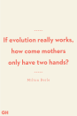 <p>If evolution really works, how come mothers only have two hands?</p><p><strong>RELATED</strong>: <a href="https://www.goodhousekeeping.com/life/g26326977/international-womens-day-quotes/" rel="nofollow noopener" target="_blank" data-ylk="slk:92 Best Mother's Day Captions That Celebrate How Sweet, Funny and Loving She Is;elm:context_link;itc:0;sec:content-canvas" class="link ">92 Best Mother's Day Captions That Celebrate How Sweet, Funny and Loving She Is</a></p>