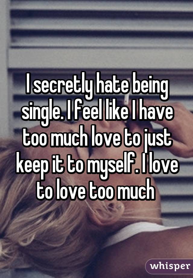 I secretly hate being single. I feel like I have too much love to just keep it to myself. I love to love too much