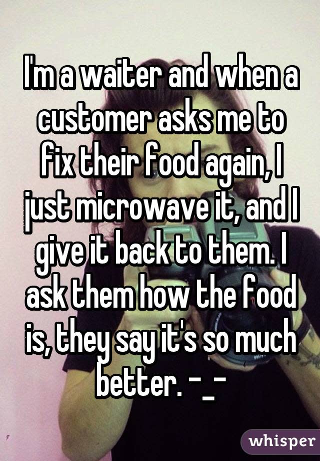 I'm a waiter and when a customer asks me to fix their food again, I just microwave it, and I give it back to them. I ask them how the food is, they say it's so much better. -_-