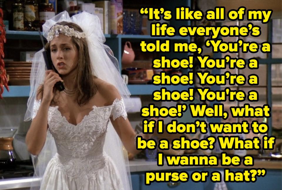 rachel saying “It’s like all my life everyone’s told me, ‘You’re a shoe! You’re a shoe! You’re a shoe!’ Well, what if I don’t want to be a shoe? What if I wanna be a purse or a hat?” on friends