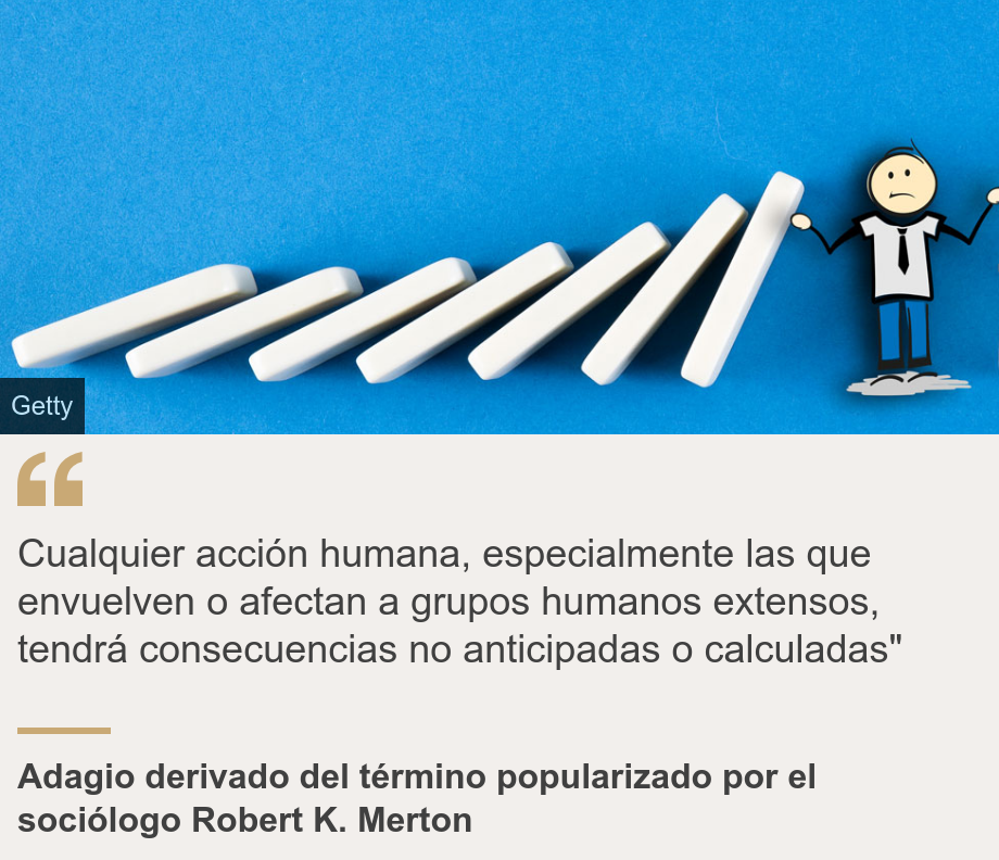 "Cualquier acción humana, especialmente las que envuelven o afectan a grupos humanos extensos, tendrá consecuencias no anticipadas o calculadas"", Source: Adagio derivado del término popularizado por el sociólogo Robert K. Merton, Source description: , Image: 