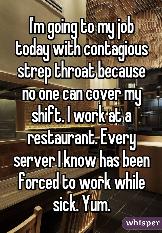 I'm going to my job today with contagious strep throat because no one can cover my shift. I work at a restaurant. Every server I know has been forced to work while sick. Yum.