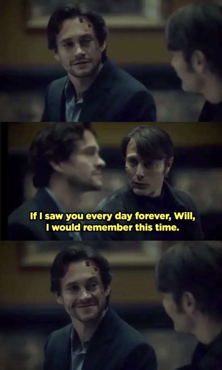 Hannibal telling Will, "If I saw you every day forever, Will, I would remember this time."