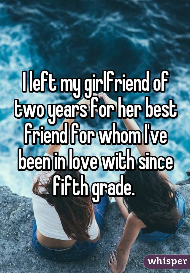 I left my girlfriend of two years for her best friend for whom I've been in love with since fifth grade. 