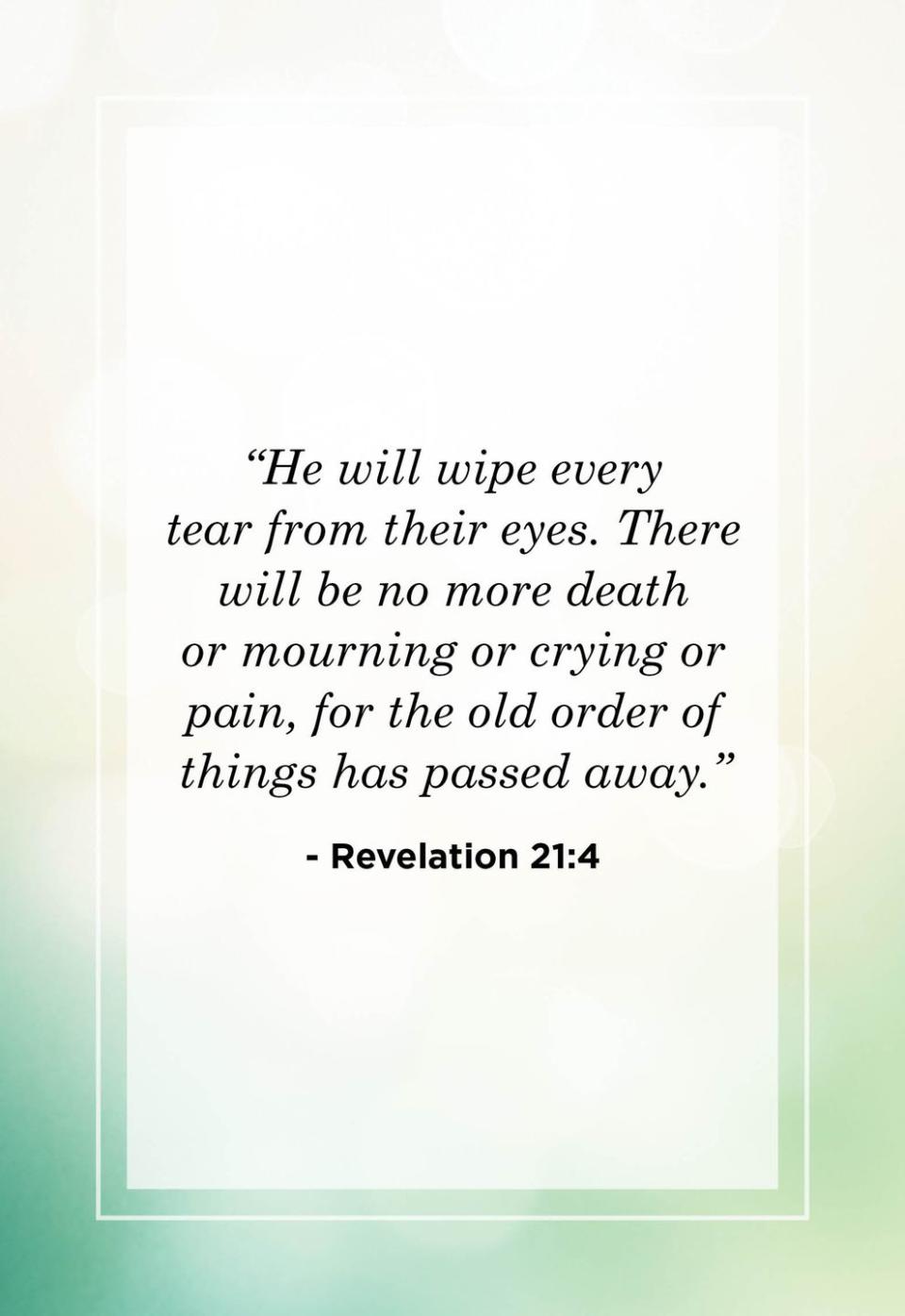 <p>"He will wipe every tear from their eyes. There will be no more death or mourning or crying or pain, for the old order of things has passed away."</p>