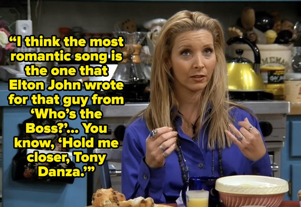 phoebe saying “I think the most romantic song is the one that Elton John wrote for that guy from ‘Who’s the Boss?’… You know, ‘Hold me closer, Tony Danza.’” on friends