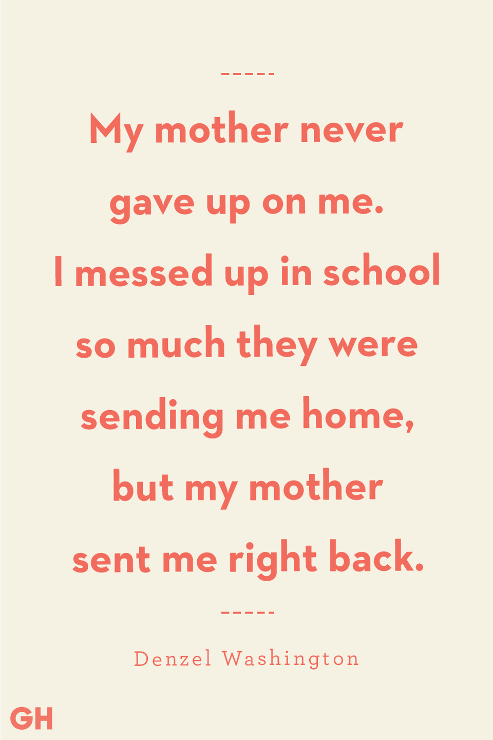<p>My mother never gave up on me. I messed up in school so much they were sending me home, but my mother sent me right back. </p><p><strong>RELATED</strong>: <a href="https://www.goodhousekeeping.com/holidays/mothers-day/g4244/mothers-day-quotes/" rel="nofollow noopener" target="_blank" data-ylk="slk:100 Heartfelt Mother's Day Quotes That Are as Beautiful as She Is;elm:context_link;itc:0;sec:content-canvas" class="link ">100 Heartfelt Mother's Day Quotes That Are as Beautiful as She Is</a></p>
