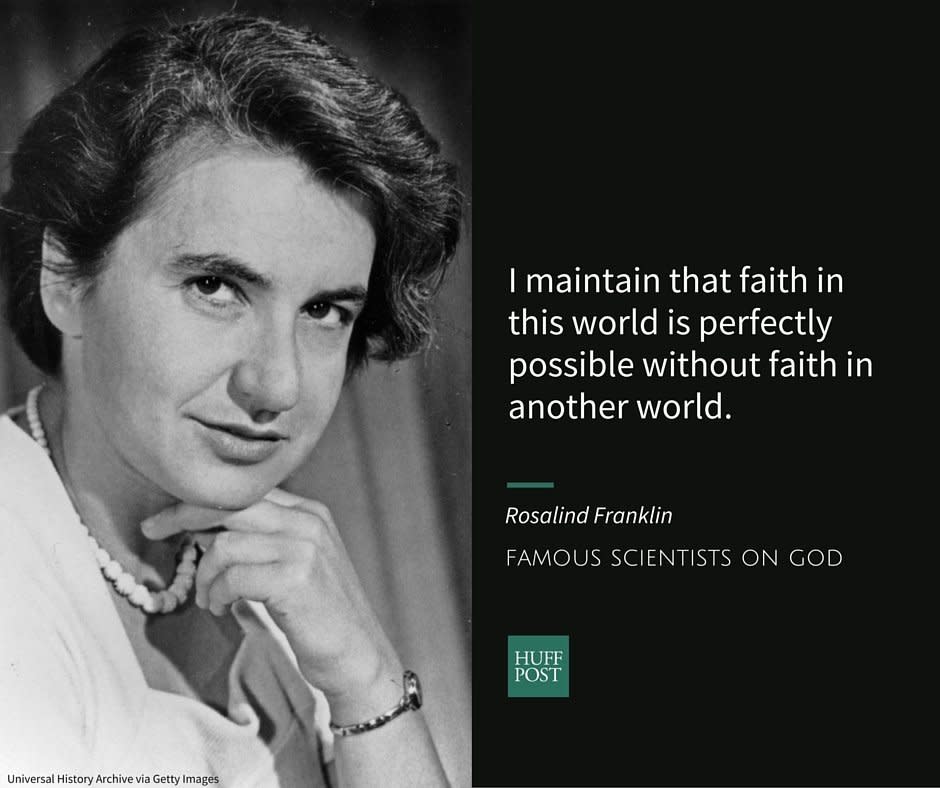 <a href="http://www.biography.com/people/rosalind-franklin-9301344" target="_blank">Rosalind Franklin</a>, who helped&nbsp;pioneer the use of X-ray diffraction, was born into a Jewish family in London. In letters to her father, Franklin made it clear that she seriously doubted the existence of an all powerful creator, or life after death.<br /><br />When her father accused her of making science her religion, Franklin <a href="http://www.amazon.com/Rosalind-Franklin-The-Dark-Lady/dp/0060985089" target="_blank">told him </a>that she had a different definition of faith:<br /><br /><i>"In my view, all that is necessary for faith is the belief that by doing our best we shall come nearer to success and that success in our aims (the improvement of the lot of mankind, present and future) is worth attaining. Anyone able to believe in all that religion implies obviously must have such faith, but I maintain that faith in this world is perfectly possible without faith in another world...I see no reason to believe that a creator of protoplasm or primeval matter, if such there be, has any reason to be interested in our insignificant race in a tiny corner of the universe, and still less in us, as still more insignificant individuals."&nbsp;</i>