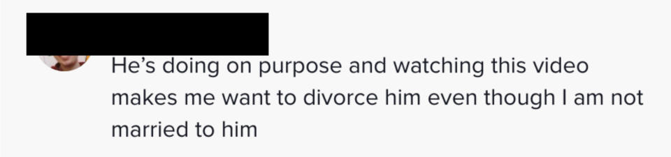 Another said, "He's doing it on purpose and watching this video makes me want to divorce him even though I am not married to him"