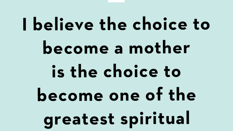 i believe the choice to become a mother is the choice to become one of the greatest spiritual teachers there is