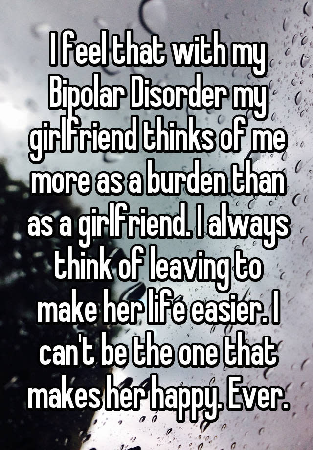 I feel that with my Bipolar Disorder my girlfriend thinks of me more as a burden than as a girlfriend. I always think of leaving to make her life easier. I can