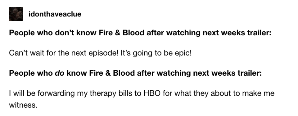 People who don't know Fire & Blood after watching next week's trailer: "Can't wait for the next episode!" People who DO know F&B after watching it: "I will be forwarding my therapy bills to HBO for what they about to make me witness"