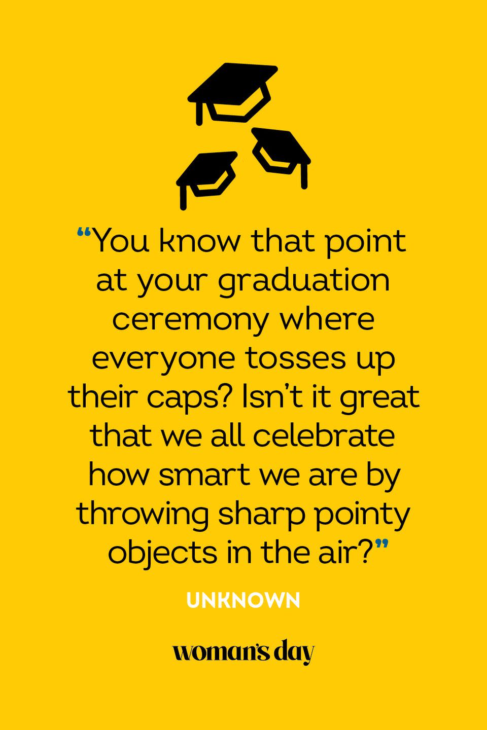 <p>"You know that point at your graduation ceremony where everyone tosses up their caps? Isn't it great that we all celebrate how smart we are by throwing sharp pointy objects in the air?"</p>