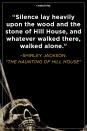 <p>“Silence lay heavily upon the wood and the stone of Hill House, and whatever walked there, walked alone.”</p>