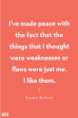 <p>"I’ve made peace with the fact that the things that I thought were weaknesses or flaws were just me. I like them." </p>