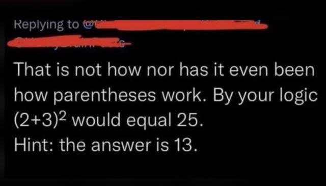 "That is not how nor has it even been how parentheses work; by your logic, (2+3) squared would equal 25; hint: the answer is 13"