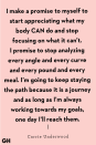 <p>"I make a promise to myself to start appreciating what my body CAN do and stop focusing on what it can’t. I promise to stop analyzing every angle and every curve and every pound and every meal. I’m going to keep staying the path because it is a journey and as long as I’m always working towards my goals, one day I’ll reach them." </p>