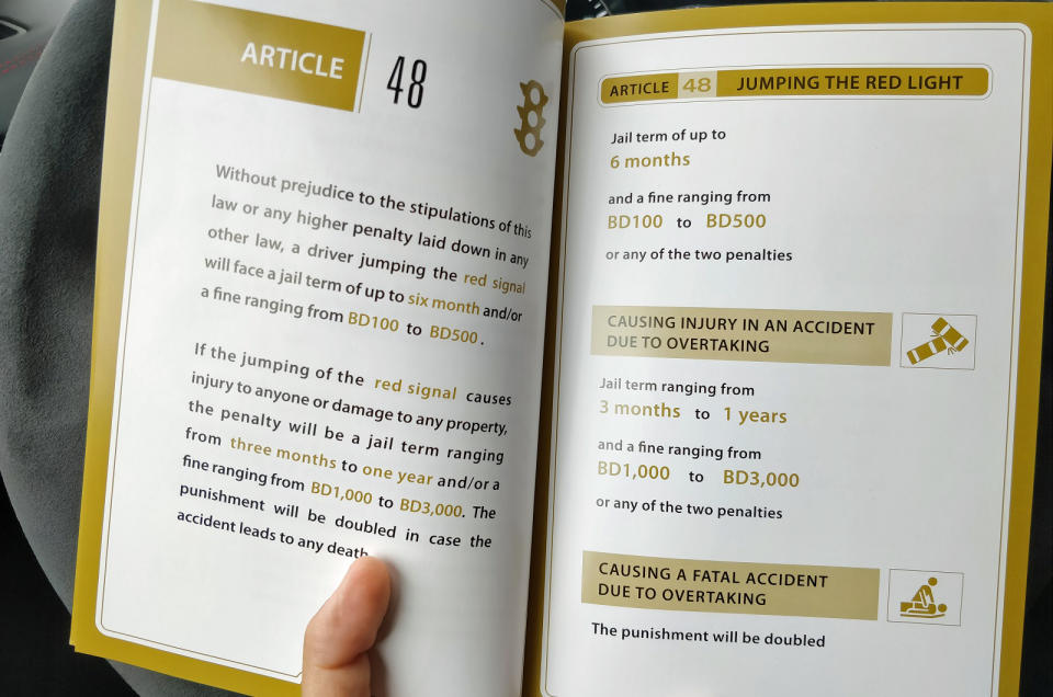 <p>In Bahrain, law enforcement officials can hand out jail sentences for nearly every traffic offense. Someone running a red light risks spending <strong>up to six months</strong> in jail, paying a <strong>500-dinar</strong> (about £1000) fine, or getting handed the two penalties. Damaging property while running a red light is punishable by <strong>up to one year</strong> in prison and a fine that can reach <strong>3000 dinars</strong> (about £6100).</p>