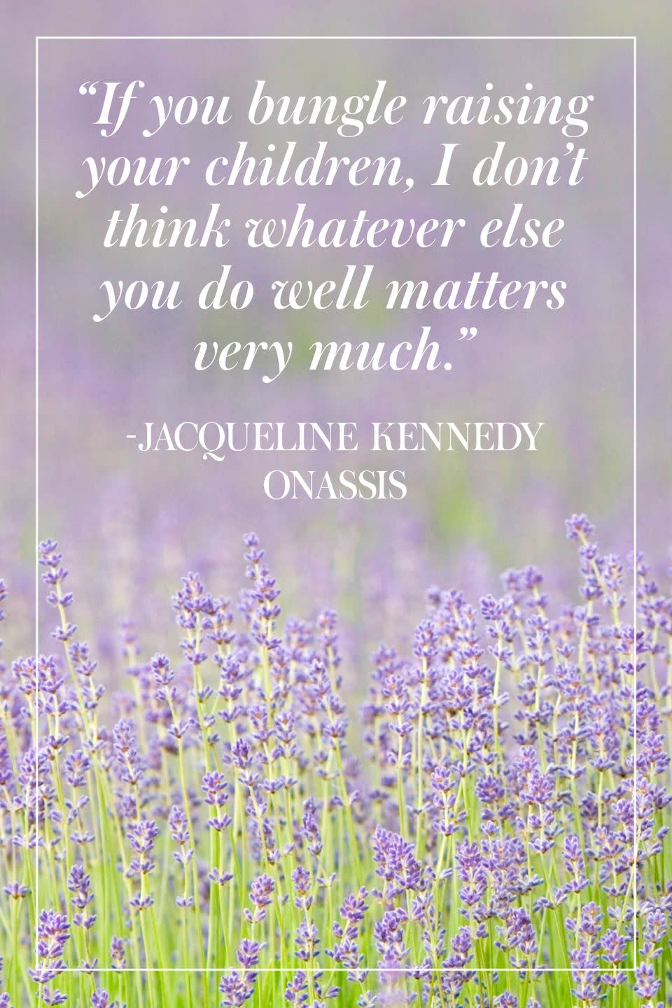 <p>"If you bungle raising your children, I don't think whatever else you do well matters very much." </p><p>- Jacqueline Kennedy Onassis</p>